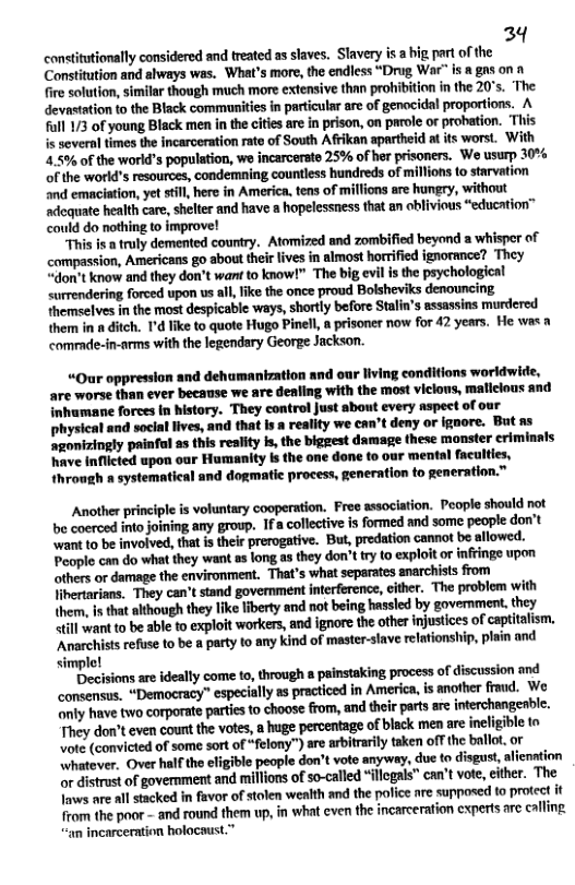 34 contitutionally considered and treated as laves, Slavery is a hig part of the Constitution and always was. What’s more, the endless “Drug War” is a gns on fire solution, similar though much more extensive than prohibition in the 20’s. “The devastation to the Black commanities in particular are of genocidal proportions. A full /3 of young Black men in the citiesare in prison, on parole or probtion. ‘This is sever times the incarceration rate of South Afrikan apartheid at its worst. With 2.5% of the world’s population, we incarcerate 25% of her prisoners. We usurp 30% of the world’s resources, condemning countless hundreds of millions to starvation ‘nd emaciation, yet tll, here in America, tens of millions are fungry, without ‘adequate health care, shelter and have a hapelessness that an oblivious “education” could do nothing to improve! “This is truly demented country. Atomized and zombified beyond a whisper of compassion, Americans go about their lives in almost horrified ignorance? They “don’t know and they don’t want to know!” The big vl s the psychological surrendering forced upon us all, ke the once proud Bolsheviks denouncing themselves in the most despicable ways, shartly before Stalin’s assassins murdered them in a ditch. 1’d like to quote Hugo Pinell a prisoner now for 42 years. He was commde-in-arms with the legendary George Jackson. “Our oppression and dehumantzation and our living conditions worldwide, are worse than ever because we are denfing with the most viclous, mallclous and inhumane forces n history. They control Just about every aspect of our physical and social lives, and that Is a reality we can’t deny or ignore. But as ‘agonizingly painfal as this reality i, the bigeest damage these monster criminnls have Inflicted upon our Humanity Is the one done to our mental faculties, through a systematical and dogmatie process, generation to generation.” Another principle is voluntary cooperation. Free association. People should not be coerced into joining any group. 1fa collective is formed and some people don’t want to be involved, that is their prerogative. But, predation cannot be allowed. People can do what they want as long as they don’t try to exploit or inringe upon others or damage the environment. That’s what separates anarchists from lihertarians. They can’t stand goverment interfercnce, cither. The problem with themn, s that lthough they like iberty and not being hassled by goverment, they il want to be able to exploit workers, and ignore the other injustices of capitalism. “Anarchists refuse to be a party to any kind of master-slave relationship, plain and simple! Decisions are ideally come to, through 8 painstaking process of discussion and consensus. “Democracy” especially as practiced in America, is another fraud. We anly have two corporate partesto choose from, and their parts are nterchangeable. They don’teven count the votes, a huge percentage of black men are incligible to Vote (convicted of some sort of “felony") are arbitrarily taken offthe ballot, or hatever, Over half the eligible people don’t vote anyway, due to disgust, liention or distrust of government and millions of so-called “illcgals” can’t vot, either. The Tws are all stacked in favor of stolen wealth and the pofice are supposed to protect it from the poor - and round them up, in what even the incarcerafion cxperts arc calling “an incarceration holocaust.”